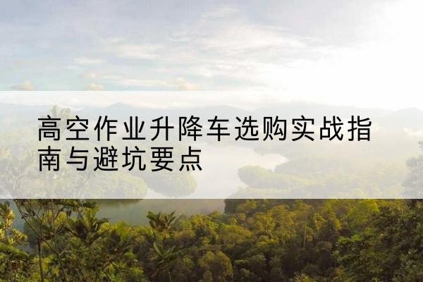 南岗升降车怎么选-高空作业升降车选购实战指南与避坑要点