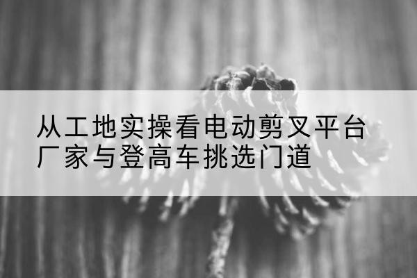 南岗电动剪叉升降平台厂家-从工地实操看电动剪叉平台厂家与登高车挑选门道