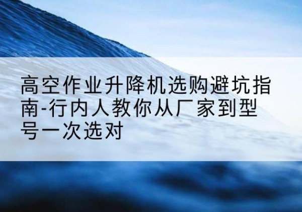南岗升降平台厂家-高空作业升降机选购避坑指南-行内人教你从厂家到型号一次选对