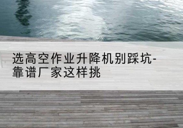 南岗剪叉式升降机厂家-选高空作业升降机别踩坑-靠谱厂家这样挑