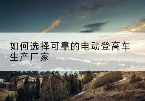 南岗电动登高车厂家-如何选择可靠的电动登高车生产厂家