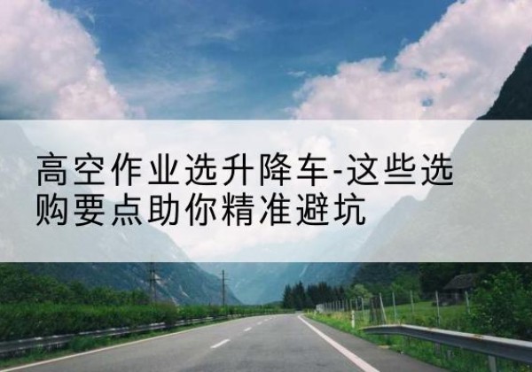 南岗升降车厂家-高空作业选升降车-这些选购要点助你*避坑