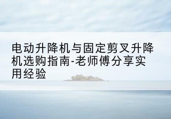 南岗电动升降机怎么选-电动升降机与固定剪叉升降机选购指南-老师傅分享实用经验