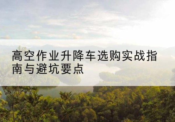 南岗升降车怎么选-高空作业升降车选购实战指南与避坑要点