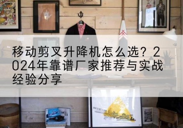 南岗升降平台厂家推荐-移动剪叉升降机怎么选？2024年靠谱厂家推荐与实战经验分享